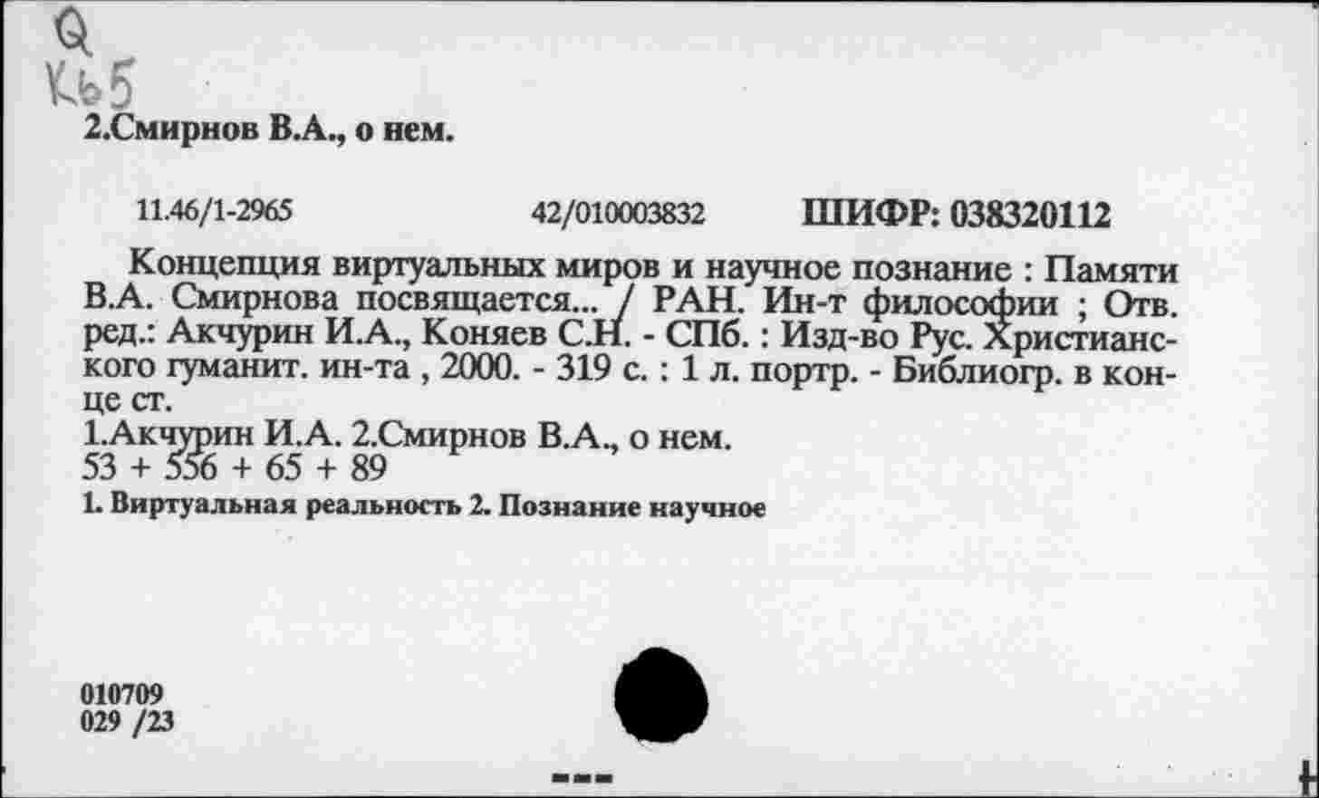 ﻿2.Смирнов В.А., о нем.
11.46/1-2965	42/010003832 ШИФР: 038320112
Концепция виртуальных миров и научное познание : Памяти В.А. Смирнова посвящается... / РАН. Ин-т философии ; Отв. ред.: Акчурин И.А., Коняев С.Н. - СПб.: Изд-во Рус. Христианского гуманит. ин-та , 2000. - 319 с. : 1 л. портр. - Библиогр. в конце ст.
1.Акчурин И.А. 2.Смирнов В.А., о нем.
53 + 556 + 65 + 89
1. Виртуальная реальность 2. Познание научное
010709
029 /23